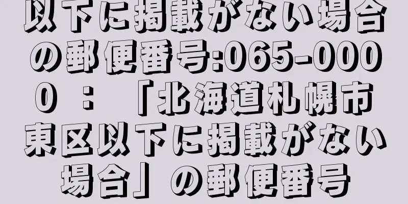 以下に掲載がない場合の郵便番号:065-0000 ： 「北海道札幌市東区以下に掲載がない場合」の郵便番号