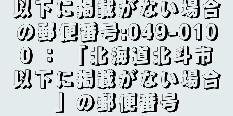 以下に掲載がない場合の郵便番号:049-0100 ： 「北海道北斗市以下に掲載がない場合」の郵便番号