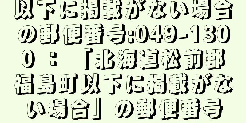 以下に掲載がない場合の郵便番号:049-1300 ： 「北海道松前郡福島町以下に掲載がない場合」の郵便番号