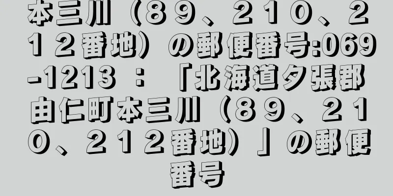 本三川（８９、２１０、２１２番地）の郵便番号:069-1213 ： 「北海道夕張郡由仁町本三川（８９、２１０、２１２番地）」の郵便番号