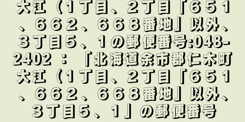 大江（１丁目、２丁目「６５１、６６２、６６８番地」以外、３丁目５、１の郵便番号:048-2402 ： 「北海道余市郡仁木町大江（１丁目、２丁目「６５１、６６２、６６８番地」以外、３丁目５、１」の郵便番号