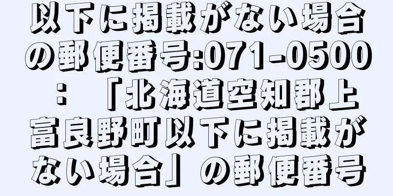 以下に掲載がない場合の郵便番号:071-0500 ： 「北海道空知郡上富良野町以下に掲載がない場合」の郵便番号