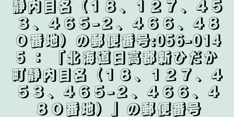 静内目名（１８、１２７、４５３、４６５−２、４６６、４８０番地）の郵便番号:056-0145 ： 「北海道日高郡新ひだか町静内目名（１８、１２７、４５３、４６５−２、４６６、４８０番地）」の郵便番号