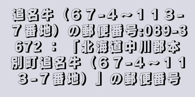 追名牛（６７−４〜１１３−７番地）の郵便番号:089-3672 ： 「北海道中川郡本別町追名牛（６７−４〜１１３−７番地）」の郵便番号