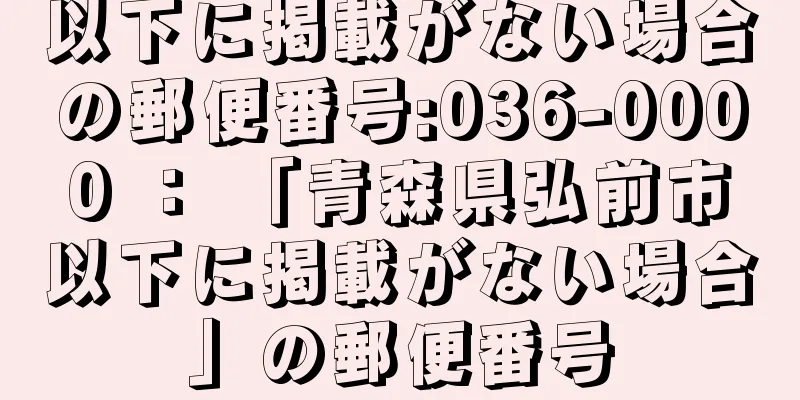 以下に掲載がない場合の郵便番号:036-0000 ： 「青森県弘前市以下に掲載がない場合」の郵便番号