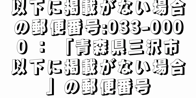以下に掲載がない場合の郵便番号:033-0000 ： 「青森県三沢市以下に掲載がない場合」の郵便番号