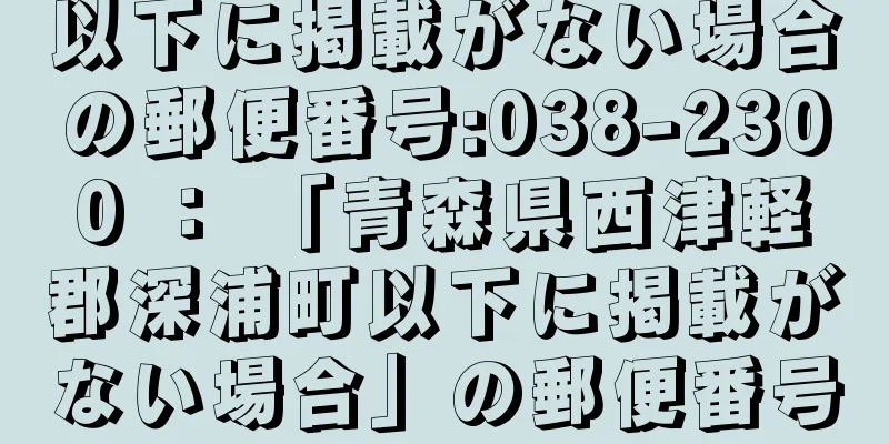 以下に掲載がない場合の郵便番号:038-2300 ： 「青森県西津軽郡深浦町以下に掲載がない場合」の郵便番号