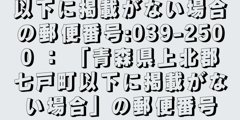 以下に掲載がない場合の郵便番号:039-2500 ： 「青森県上北郡七戸町以下に掲載がない場合」の郵便番号