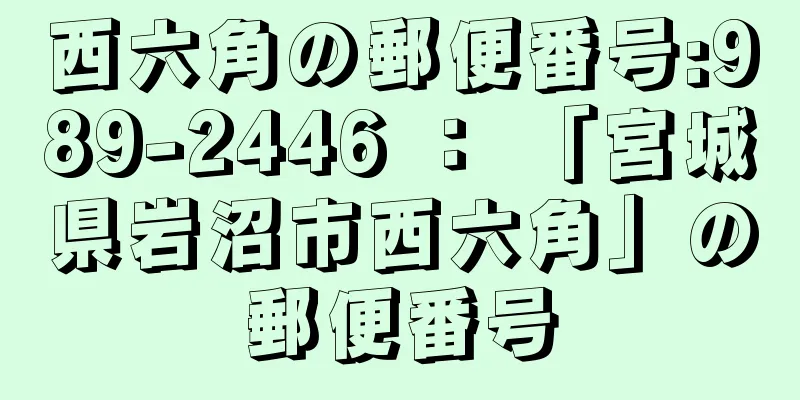 西六角の郵便番号:989-2446 ： 「宮城県岩沼市西六角」の郵便番号