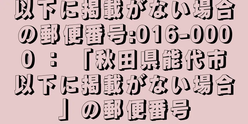以下に掲載がない場合の郵便番号:016-0000 ： 「秋田県能代市以下に掲載がない場合」の郵便番号