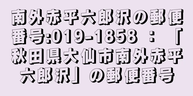 南外赤平六郎沢の郵便番号:019-1858 ： 「秋田県大仙市南外赤平六郎沢」の郵便番号
