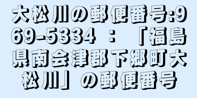大松川の郵便番号:969-5334 ： 「福島県南会津郡下郷町大松川」の郵便番号