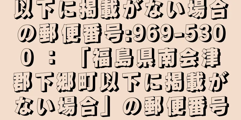以下に掲載がない場合の郵便番号:969-5300 ： 「福島県南会津郡下郷町以下に掲載がない場合」の郵便番号