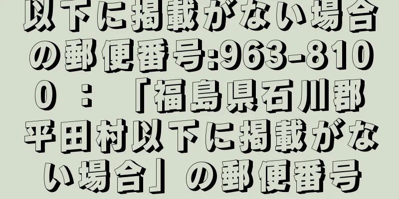 以下に掲載がない場合の郵便番号:963-8100 ： 「福島県石川郡平田村以下に掲載がない場合」の郵便番号