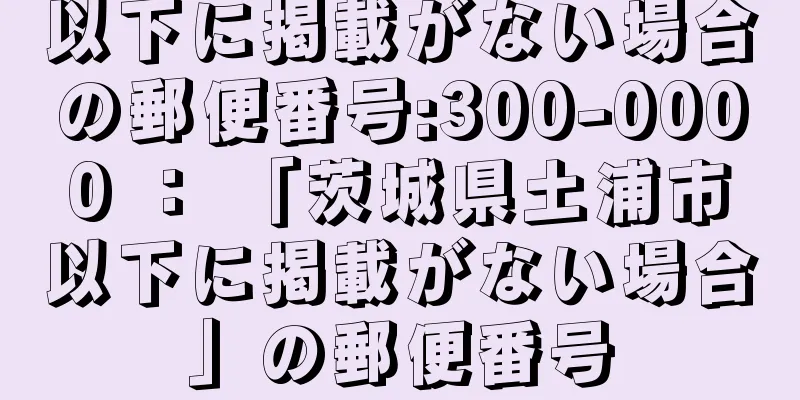 以下に掲載がない場合の郵便番号:300-0000 ： 「茨城県土浦市以下に掲載がない場合」の郵便番号