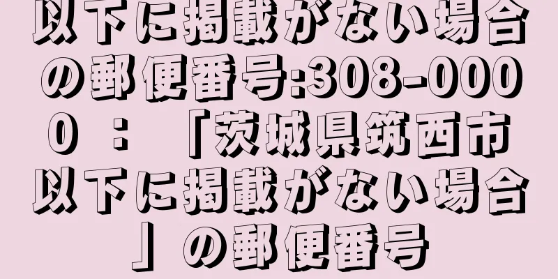 以下に掲載がない場合の郵便番号:308-0000 ： 「茨城県筑西市以下に掲載がない場合」の郵便番号