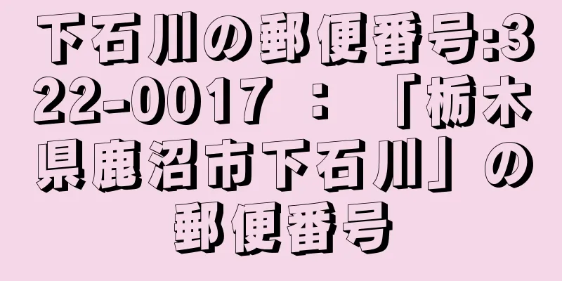 下石川の郵便番号:322-0017 ： 「栃木県鹿沼市下石川」の郵便番号