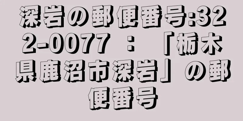 深岩の郵便番号:322-0077 ： 「栃木県鹿沼市深岩」の郵便番号