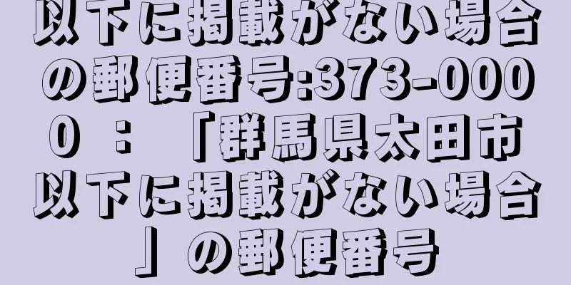 以下に掲載がない場合の郵便番号:373-0000 ： 「群馬県太田市以下に掲載がない場合」の郵便番号