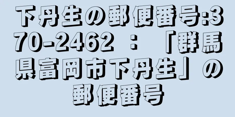 下丹生の郵便番号:370-2462 ： 「群馬県富岡市下丹生」の郵便番号