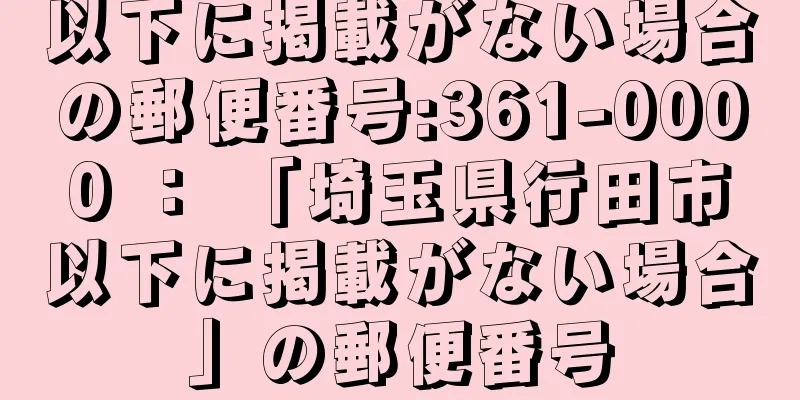 以下に掲載がない場合の郵便番号:361-0000 ： 「埼玉県行田市以下に掲載がない場合」の郵便番号