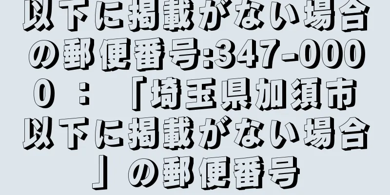 以下に掲載がない場合の郵便番号:347-0000 ： 「埼玉県加須市以下に掲載がない場合」の郵便番号