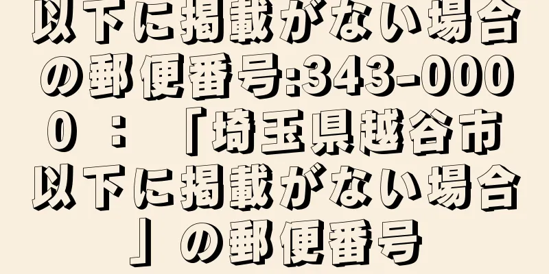 以下に掲載がない場合の郵便番号:343-0000 ： 「埼玉県越谷市以下に掲載がない場合」の郵便番号