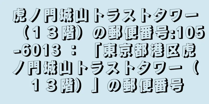虎ノ門城山トラストタワー（１３階）の郵便番号:105-6013 ： 「東京都港区虎ノ門城山トラストタワー（１３階）」の郵便番号