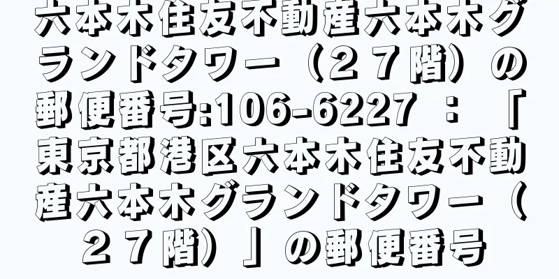 六本木住友不動産六本木グランドタワー（２７階）の郵便番号:106-6227 ： 「東京都港区六本木住友不動産六本木グランドタワー（２７階）」の郵便番号