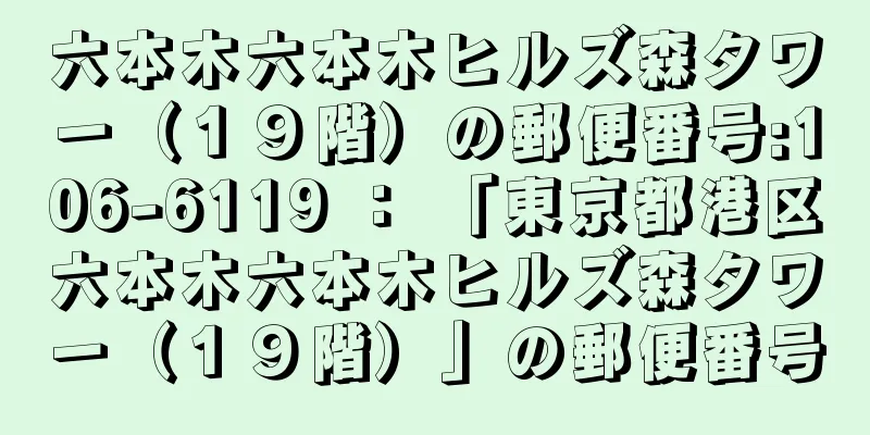 六本木六本木ヒルズ森タワー（１９階）の郵便番号:106-6119 ： 「東京都港区六本木六本木ヒルズ森タワー（１９階）」の郵便番号