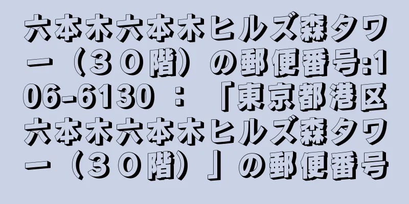 六本木六本木ヒルズ森タワー（３０階）の郵便番号:106-6130 ： 「東京都港区六本木六本木ヒルズ森タワー（３０階）」の郵便番号
