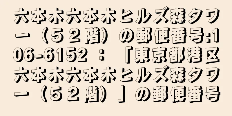 六本木六本木ヒルズ森タワー（５２階）の郵便番号:106-6152 ： 「東京都港区六本木六本木ヒルズ森タワー（５２階）」の郵便番号