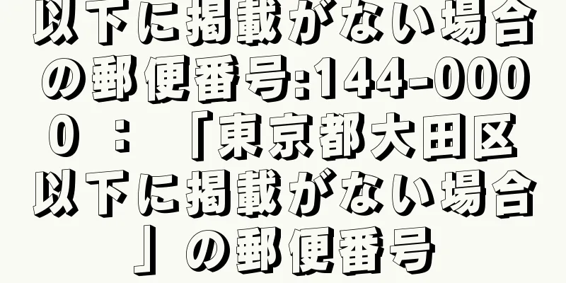 以下に掲載がない場合の郵便番号:144-0000 ： 「東京都大田区以下に掲載がない場合」の郵便番号