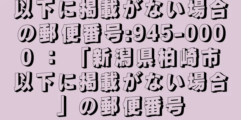 以下に掲載がない場合の郵便番号:945-0000 ： 「新潟県柏崎市以下に掲載がない場合」の郵便番号