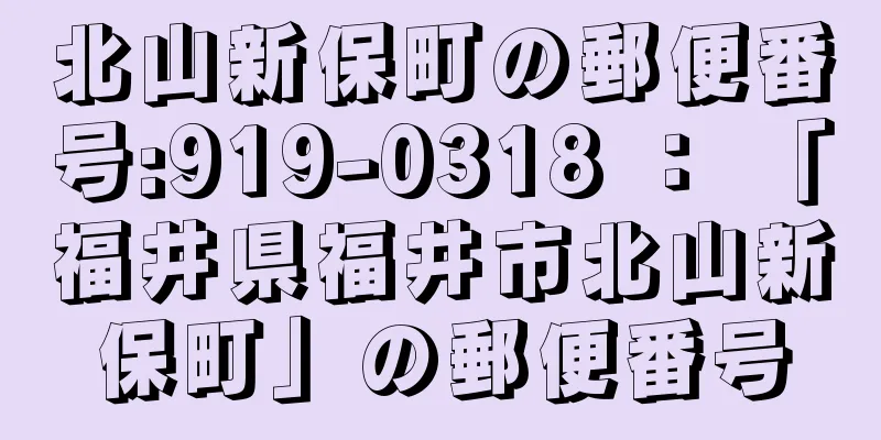 北山新保町の郵便番号:919-0318 ： 「福井県福井市北山新保町」の郵便番号