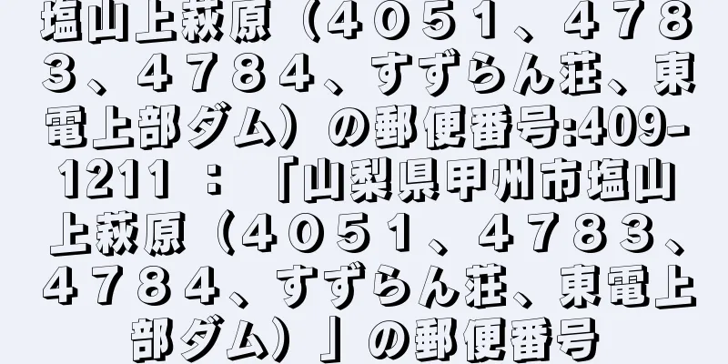 塩山上萩原（４０５１、４７８３、４７８４、すずらん荘、東電上部ダム）の郵便番号:409-1211 ： 「山梨県甲州市塩山上萩原（４０５１、４７８３、４７８４、すずらん荘、東電上部ダム）」の郵便番号