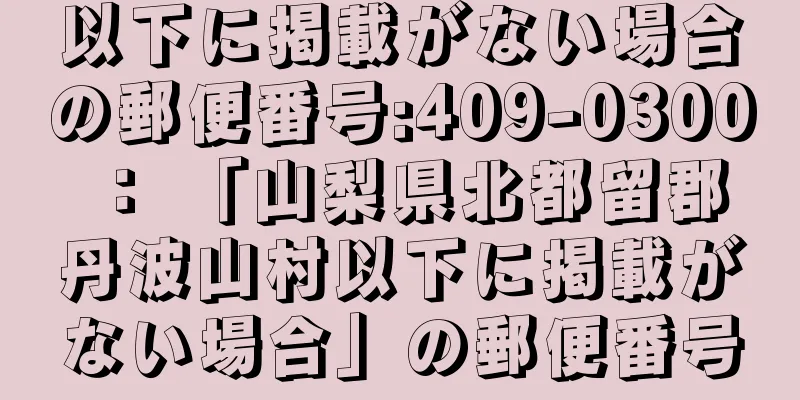 以下に掲載がない場合の郵便番号:409-0300 ： 「山梨県北都留郡丹波山村以下に掲載がない場合」の郵便番号