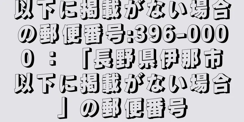 以下に掲載がない場合の郵便番号:396-0000 ： 「長野県伊那市以下に掲載がない場合」の郵便番号