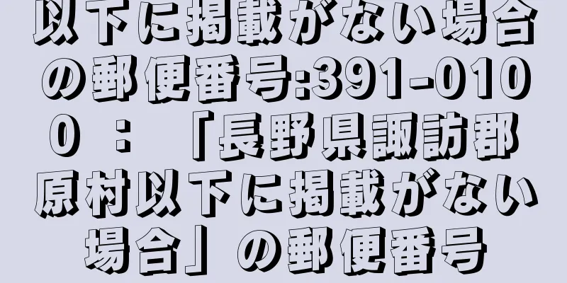 以下に掲載がない場合の郵便番号:391-0100 ： 「長野県諏訪郡原村以下に掲載がない場合」の郵便番号