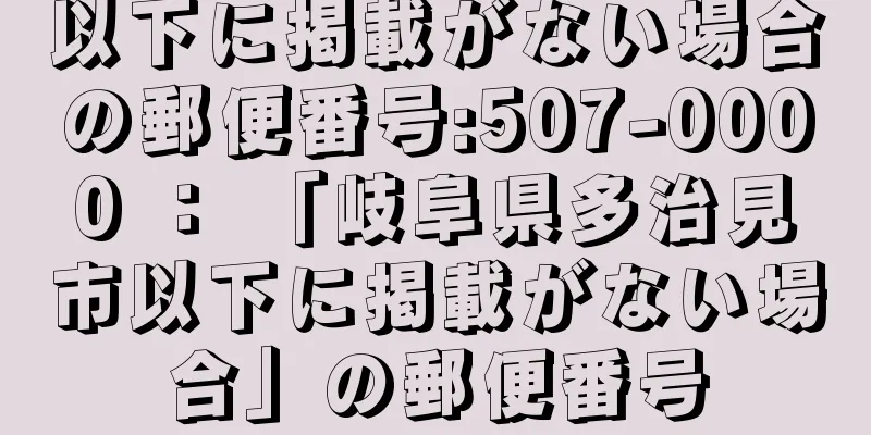 以下に掲載がない場合の郵便番号:507-0000 ： 「岐阜県多治見市以下に掲載がない場合」の郵便番号