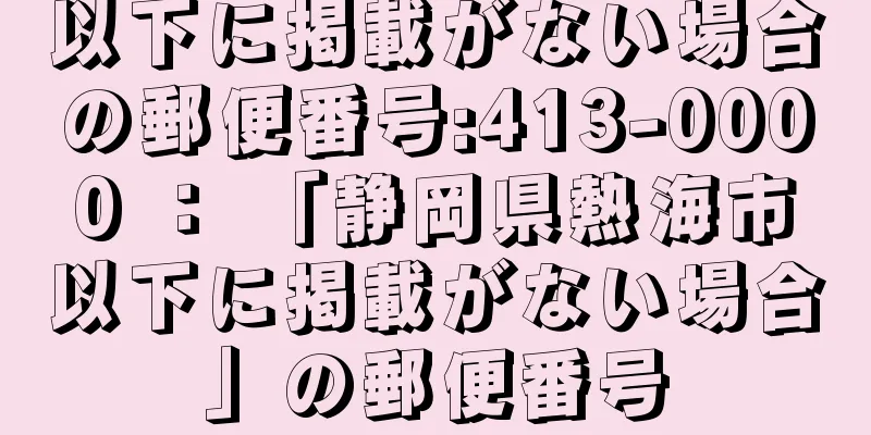 以下に掲載がない場合の郵便番号:413-0000 ： 「静岡県熱海市以下に掲載がない場合」の郵便番号