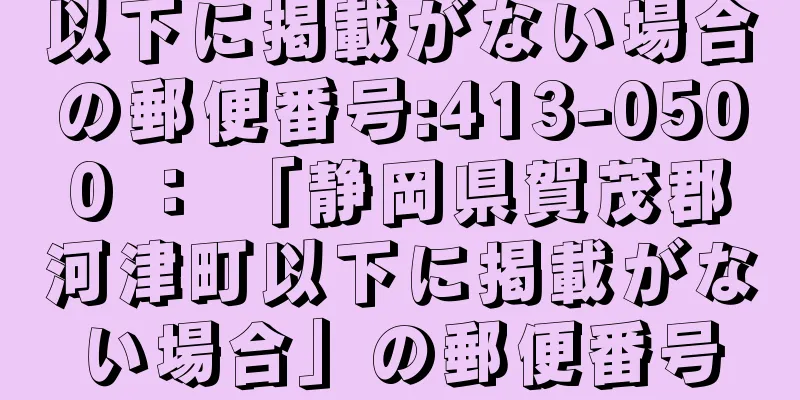 以下に掲載がない場合の郵便番号:413-0500 ： 「静岡県賀茂郡河津町以下に掲載がない場合」の郵便番号