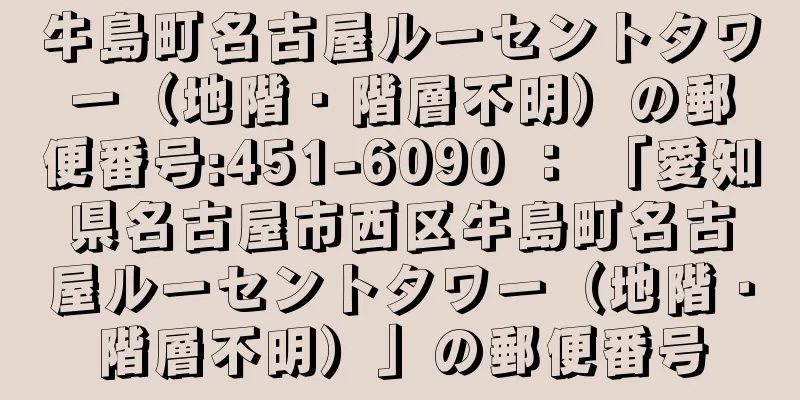 牛島町名古屋ルーセントタワー（地階・階層不明）の郵便番号:451-6090 ： 「愛知県名古屋市西区牛島町名古屋ルーセントタワー（地階・階層不明）」の郵便番号