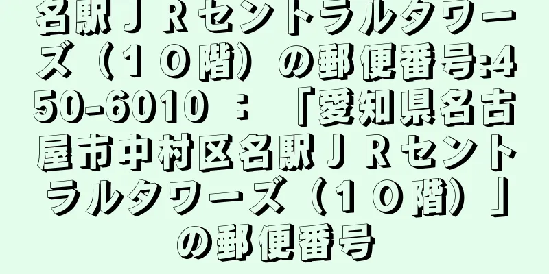 名駅ＪＲセントラルタワーズ（１０階）の郵便番号:450-6010 ： 「愛知県名古屋市中村区名駅ＪＲセントラルタワーズ（１０階）」の郵便番号