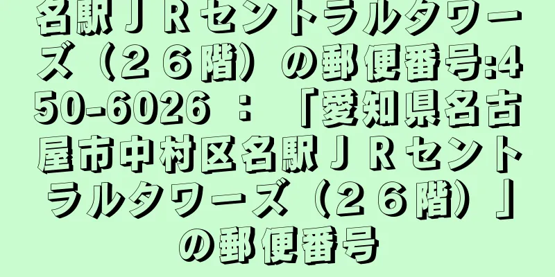 名駅ＪＲセントラルタワーズ（２６階）の郵便番号:450-6026 ： 「愛知県名古屋市中村区名駅ＪＲセントラルタワーズ（２６階）」の郵便番号