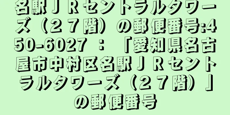 名駅ＪＲセントラルタワーズ（２７階）の郵便番号:450-6027 ： 「愛知県名古屋市中村区名駅ＪＲセントラルタワーズ（２７階）」の郵便番号