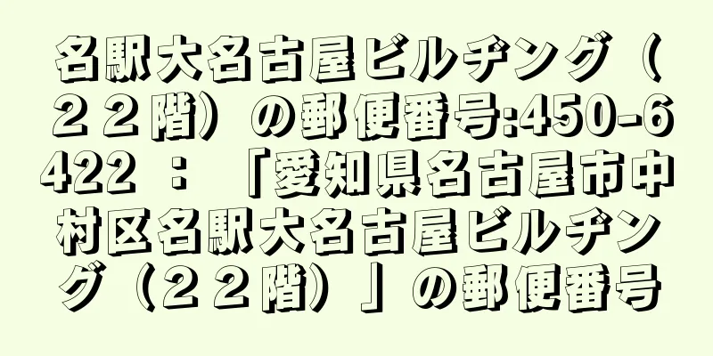 名駅大名古屋ビルヂング（２２階）の郵便番号:450-6422 ： 「愛知県名古屋市中村区名駅大名古屋ビルヂング（２２階）」の郵便番号