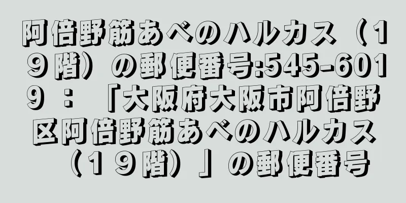阿倍野筋あべのハルカス（１９階）の郵便番号:545-6019 ： 「大阪府大阪市阿倍野区阿倍野筋あべのハルカス（１９階）」の郵便番号