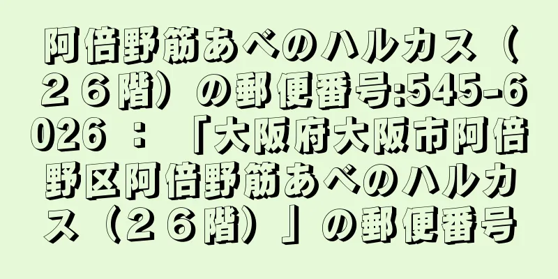 阿倍野筋あべのハルカス（２６階）の郵便番号:545-6026 ： 「大阪府大阪市阿倍野区阿倍野筋あべのハルカス（２６階）」の郵便番号