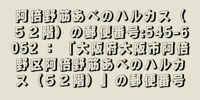 阿倍野筋あべのハルカス（５２階）の郵便番号:545-6052 ： 「大阪府大阪市阿倍野区阿倍野筋あべのハルカス（５２階）」の郵便番号